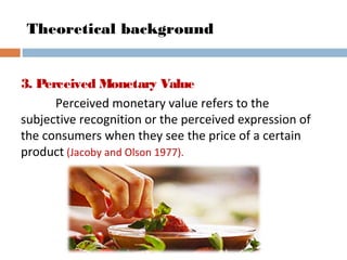 Theoretical background
3. Perceived Monetary Value
Perceived monetary value refers to the
subjective recognition or the perceived expression of
the consumers when they see the price of a certain
product (Jacoby and Olson 1977).
 
