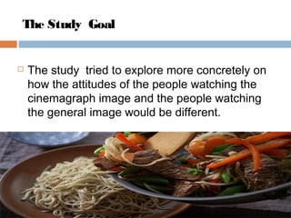 The Study Goal
 The study tried to explore more concretely on
how the attitudes of the people watching the
cinemagraph image and the people watching
the general image would be different.
 