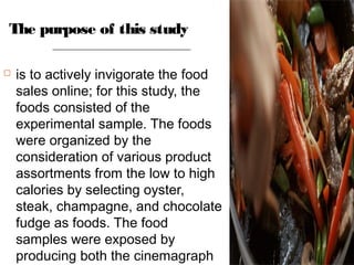 The purpose of this study
 is to actively invigorate the food
sales online; for this study, the
foods consisted of the
experimental sample. The foods
were organized by the
consideration of various product
assortments from the low to high
calories by selecting oyster,
steak, champagne, and chocolate
fudge as foods. The food
samples were exposed by
producing both the cinemagraph
 