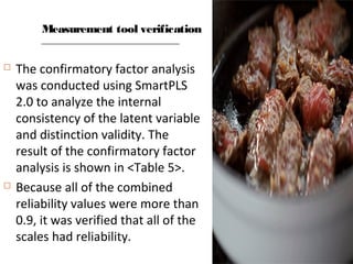 Measurement tool verification
 The confirmatory factor analysis
was conducted using SmartPLS
2.0 to analyze the internal
consistency of the latent variable
and distinction validity. The
result of the confirmatory factor
analysis is shown in <Table 5>.
 Because all of the combined
reliability values were more than
0.9, it was verified that all of the
scales had reliability.
 
