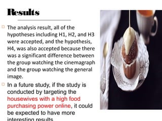 Results
 The analysis result, all of the
hypotheses including H1, H2, and H3
were accepted, and the hypothesis,
H4, was also accepted because there
was a significant difference between
the group watching the cinemagraph
and the group watching the general
image.
 In a future study, if the study is
conducted by targeting the
housewives with a high food
purchasing power online, it could
be expected to have more
 