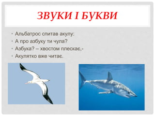 ЗВУКИ І БУКВИ
• Альбатрос спитав акулу:
• А про азбуку ти чула?
• Азбука? – хвостом плескає,-
• Акулятко вже читає.
 