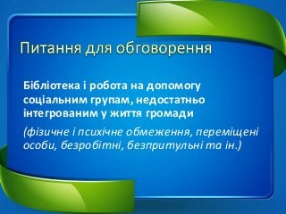 Бібліотека і робота на допомогу
соціальним групам, недостатньо
інтегрованим у життя громади
(фізичне і психічне обмеження, переміщені
особи, безробітні, безпритульні та ін.)
 
