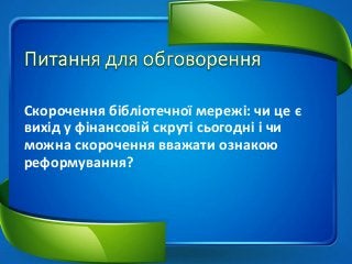 Скорочення бібліотечної мережі: чи це є
вихід у фінансовій скруті сьогодні і чи
можна скорочення вважати ознакою
реформування?
 