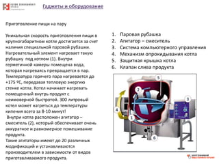 Гаджеты и оборудование
Приготовление пищи на пару
Уникальная скорость приготовления пищи в
крупногабаритном котле достигается за счет
наличия специальной паровой рубашки.
Нагревательный элемент нагревает такую
рубашку под котлом (1). Внутри
герметичной камеры помещена вода,
которая нагреваясь превращается в пар.
Температура горячего пара нагревается до
+175 ºС, передавая тепловую энергию
стенке котла. Котел начинает нагревать
помещенный внутрь продукт с
неимоверной быстротой. 300 литровый
котел может нагреться до температуры
кипения всего за 8-10 минут!
Внутри котла расположен агитатор –
смеситель (2), который обеспечивает очень
аккуратное и равномерное помешивание
продукта.
Такие агитаторы имеют до 20 различных
модификаций и устанавливаются
производителем в зависимости от видов
приготавливаемого продукта.
1. Паровая рубашка
2. Агитатор – смеситель
3. Система компьютерного управления
4. Механизм опрокидывания котла
5. Защитная крышка котла
6. Клапан слива продукта
 