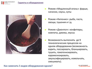 Гаджеты и оборудование
 Режим «Медленный огонь»: фарши,
начинки, соусы, супы
 Режим «Кипение»: рыба, паста,
овощи, тушения и т.д.
 Режим «Джентел»: конфитюры,
компоты, джемы, муссы
 Возможность выполнять до 9
технологических процессов на
одном оборудовании (возможность
варить, пассировать, бланшировать,
тушить, гомогенизировать,
карамелизировать,
эмульсифицировать, измельчать,
смешивать).
Как заменить 5 видов оборудования одним?
 