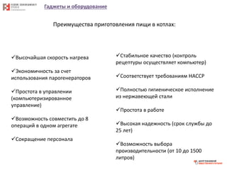 Гаджеты и оборудование
Преимущества приготовления пищи в котлах:
Высочайшая скорость нагрева
Экономичность за счет
использования парогенераторов
Простота в управлении
(компьютеризированное
управление)
Возможность совместить до 8
операций в одном агрегате
Сокращение персонала
Стабильное качество (контроль
рецептуры осуществляет компьютер)
Соответствует требованиям HACCP
Полностью гигиеническое исполнение
из нержавеющей стали
Простота в работе
Высокая надежность (срок службы до
25 лет)
Возможность выбора
производительности (от 10 до 1500
литров)
 