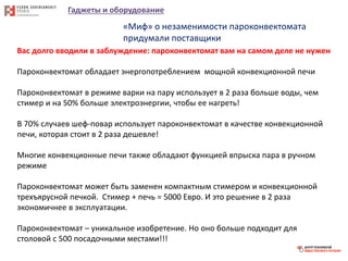 Гаджеты и оборудование
«Миф» о незаменимости пароконвектомата
придумали поставщики
Вас долго вводили в заблуждение: пароконвектомат вам на самом деле не нужен
Пароконвектомат обладает энергопотреблением мощной конвекционной печи
Пароконвектомат в режиме варки на пару использует в 2 раза больше воды, чем
стимер и на 50% больше электроэнергии, чтобы ее нагреть!
В 70% случаев шеф-повар использует пароконвектомат в качестве конвекционной
печи, которая стоит в 2 раза дешевле!
Многие конвекционные печи также обладают функцией впрыска пара в ручном
режиме
Пароконвектомат может быть заменен компактным стимером и конвекционной
трехъярусной печкой. Стимер + печь = 5000 Евро. И это решение в 2 раза
экономичнее в эксплуатации.
Пароконвектомат – уникальное изобретение. Но оно больше подходит для
столовой с 500 посадочными местами!!!
 