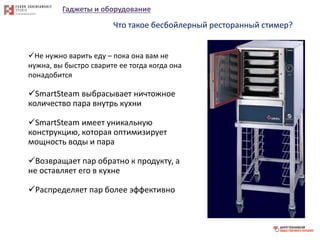 Гаджеты и оборудование
Что такое бесбойлерный ресторанный стимер?
Не нужно варить еду – пока она вам не
нужна, вы быстро сварите ее тогда когда она
понадобится
SmartSteam выбрасывает ничтожное
количество пара внутрь кухни
SmartSteam имеет уникальную
конструкцию, которая оптимизирует
мощность воды и пара
Возвращает пар обратно к продукту, а
не оставляет его в кухне
Распределяет пар более эффективно
 