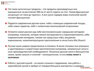 Что такое аутентичные продукты – это продукты произведенные или
выращенные на расстоянии 500 км от места подачи на стол. Такова французская
концепция «от поля до тарелки». А все кухни народов мира эталонной кухней
считают французскую.
Подается современная русская кухня либо с помощью современной посуды,
либо новых гаджетов, либо с элементами молекулярной гастрономии
Готовится новая русская еда либо восстановленными народными методами
(например, томление, которое можно воспроизвести в пароконвектомате), либо
современными методами, такими как сувид (sous-vide), вакуумное
маринование, низкотемпературное приготовление в печах (типа Alto Shaam).
Русская кухня широко представлена в столовых. В меню столовых она упрощена
и адаптирована к скоростному приготовлению (например, заправочные супы) в
силу производственной необходимости. Поскольку русская кухня в большинстве
своем, кроме закусок и солений – низкощелочная, то она плохо лежит в
заготовках.
Работа с русской кухней – не менее сложная и трудоемкая, чем работа с
европейской кухней и требует от поваров большого мастерства и сноровки
 