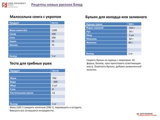 Рецепты новых русских блюд
Продукт Нетто
Филе семги б/к 1200
Сахар 100
Соль 200
Укроп 70
Коньяк 75
Выход 1 кг
Малосольна семга с укропом
Тесто для грибных ушек
Продукт Нетто
Мука 760
Вода 200
Яйца 2 шт
Соль 8
Растительное масло 12
Выход 1 кг
Муку (160 г) заварить кипятком (200 г), перемешать и остудить.
Вмешать все оставшиеся ингредиенты.
Бульон для холодца или заливного
Курица тушка 500 г
Фарш говяжий 250 г
Лук 50 г
Яйца 2 шт
Морковь 60 г
Желатин 40 г
Выход 1 кг
Сварить бульон из курицы с морковью. Из
фарша, белков, лука приготовить осветляющую
массу. Осветлить бульон, добавит размоченный
желатин.
 