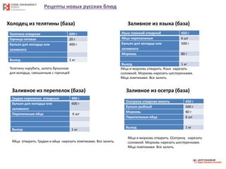 Рецепты новых русских блюд
Холодец из телятины (база)
Телятина отварная 600 г
Горчица готовая 20 г
Бульон для холодца или
заливного
400 г
Выход 1 кг
Телятину нарубить, залить бульоном
для холодца, смешанным с горчицей
Заливное из языка (база)
Язык говяжий отварной 450 г
Яйца перепелиные 6 шт
Бульон для холодца или
заливного
500 г
Морковь 80 г
Выход 1 кг
Яйца и морковь отварить. Язык нарезать
соломкой. Морковь нарезать шестеренками.
Яйца ломтиками. Все залить.
Заливное из перепелок (база)
Грудки перепелок отварные 400 г
Бульон для холодца или
заливного
600 г
Перепелиные яйца 6 шт
Выход 1 кг
Яйца отварить. Грудки и яйца нарезать ломтиками. Все залить.
Заливное из осетра (база)
Осетрина отварная мякоть 450 г
Бульон рыбный 500 г
Морковь 80 г
Перепелиные яйца 6 шт
Выход 1 кг
Яйца и морковь отварить. Осетрину нарезать
соломкой. Морковь нарезать шестеренками.
Яйца ломтиками. Все залить.
 