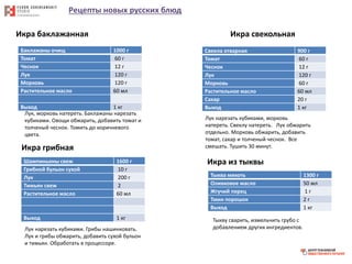 Рецепты новых русских блюд
Икра баклажанная
Баклажаны очищ 1000 г
Томат 60 г
Чеснок 12 г
Лук 120 г
Морковь 120 г
Растительное масло 60 мл
Выход 1 кг
Лук, морковь натереть. Баклажаны нарезать
кубиками. Овощи обжарить, добавить томат и
толченый чеснок. Томить до коричневого
цвета.
Икра свекольная
Свекла отварная 900 г
Томат 60 г
Чеснок 12 г
Лук 120 г
Морковь 60 г
Растительное масло 60 мл
Сахар 20 г
Выход 1 кг
Лук нарезать кубиками, морковь
натереть. Свеклу натереть. Лук обжарить
отдельно. Морковь обжарить, добавить
томат, сахар и толченый чеснок. Все
смешать. Тушить 30 минут.Икра грибная
Шампиньоны свеж 1600 г
Грибной бульон сухой 10 г
Лук 200 г
Тимьян свеж 2
Растительное масло 60 мл
Выход 1 кг
Лук нарезать кубиками. Грибы нашинковать.
Лук и грибы обжарить, добавить сухой бульон
и тимьян. Обработать в процессоре.
Икра из тыквы
Тыква мякоть 1300 г
Оливковое масло 50 мл
Жгучий перец 1 г
Тмин порошок 2 г
Выход 1 кг
Тыкву сварить, измельчить грубо с
добавлением других ингредиентов.
 