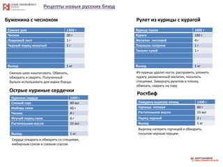 Рецепты новых русских блюд
Буженина с чесноком
Свиная шея 1300 г
Чеснок 20 г
Лавровый лист 1 г
Черный перец молотый 1 г
Выход 1 кг
Свиную шею нашпиговать. Обвязать,
обжарить и сварить. Полученный
бульон использовать для варки борща.
Рулет из курицы с курагой
Курица тушка 1600 г
Курага 180 г
Желатин листовой 4 г
Порошок паприки 1 г
Тимьян сухой 1 г
Выход 1 кг
Из курицы удалит кости, расправить, уложить
курагу, размоченный желатин, посыпать
специями. Завернуть рулетом в пленку,
обвязать, сварить на пару
Острые куриные сердечки
Куриные сердца 1400 г
Соевый соус 80 мл
Имбирь свеж 60 г
Чеснок 8 г
Жгучий перец свеж 6 г
Растительное масло 15 мл
Выход 1 кг
Сердца отварить и обжарить со специями,
имбирным соком и соевым соусом
Ростбиф
Говядина вырезка зачищ 1300 г
Горчица готовая 60 г
Растительное масло 15 мл
Перец черный 2 г
Выход 1 кг
Вырезку натереть горчицей и обжарить,
посыпав черным перцем.
 