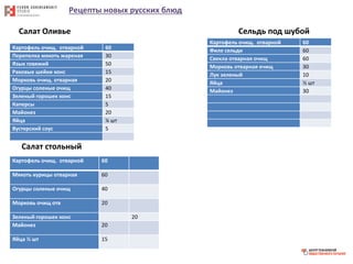 Рецепты новых русских блюд
Салат Оливье
Картофель очищ. отварной 60
Перепелка мякоть жареная 30
Язык говяжий 50
Раковые шейки конс 15
Морковь очищ. отварная 20
Огурцы соленые очищ 40
Зеленый горошек конс 15
Каперсы 5
Майонез 20
Яйца ¼ шт
Вустерский соус 5
Салат стольный
Картофель очищ. отварной 60
Мякоть курицы отварная 60
Огурцы соленые очищ 40
Морковь очищ отв 20
Зеленый горошек конс 20
Майонез 20
Яйца ½ шт 15
Сельдь под шубой
Картофель очищ. отварной 60
Филе сельди 60
Свекла отварная очищ 60
Морковь отварная очищ 30
Лук зеленый 10
Яйца ½ шт
Майонез 30
 