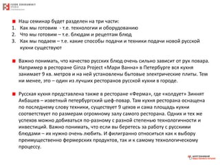Наш семинар будет разделен на три части:
1. Как мы готовим - т.е. технологии и оборудованию
2. Что мы готовим – т.е. блюдам и рецептам блюд
3. Как мы подаем – т.е. какие способы подачи и техники подачи новой русской
кухни существуют
Важно понимать, что качество русских блюд очень сильно зависит от рук повара.
Например в ресторане Ginza Project «Мари Ванна» в Петербурге вся кухня
занимает 9 кв. метров и на ней установлены бытовые электрические плиты. Тем
ни менее, это – один из лучших ресторанов русской кухни в городе.
Русская кухня представлена также в ресторане «Ферма», где «колдует» Зиннят
Акбашев – изветный петербургский шеф-повар. Там кухня ресторана оснащена
по последнему слову техники, существует 9 цехов и сама площадь кухни
соответствует по размерам огромному залу самого ресторана. Одних и тех же
успехов можно добиваться по-разному с разной степенью технологичности и
инвестиций. Важно понимать, что если вы беретесь за работу с русскими
блюдами – их нужно очень любить. И филигранно относиться как к выбору
преимущественно фермерских продуктов, так и к самому технологическому
процессу.
 