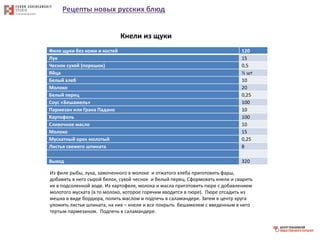 Рецепты новых русских блюд
Филе щуки без кожи и костей 120
Лук 15
Чеснок сухой (порошок) 0,5
Яйца ½ шт
Белый хлеб 10
Молоко 20
Белый перец 0,25
Соус «Бешамель» 100
Пармезан или Грана Падано 10
Картофель 100
Сливочное масло 10
Молоко 15
Мускатный орех молотый 0,25
Листья свежего шпината 8
Выход 320
Кнели из щуки
Из филе рыбы, лука, замоченного в молоке и отжатого хлеба приготовить фарш,
добавить в него сырой белок, сухой чеснок и белый перец. Сформовать кнели и сварить
их в подсоленной воде. Из картофеля, молока и масла приготовить пюре с добавлением
молотого муската (в то молоко, которое горячим вводится в пюре). Пюре отсадить из
мешка в виде бордюра, полить маслом и подпечь в саламандере. Затем в центр круга
уложить листья шпината, на них – кнели и все покрыть бешамелем с введенным в него
тертым пармезаном. Подпечь в саламандере.
 