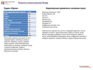 Рецепты новых русских блюд
Судак «Орли»
Филе судака без кожи и костей 120
Кляр 60
Лимон 60
Укроп 2
Соус «Руйе» 70
Смесь салатная основная 15
Морковь 10
Огурцы 15
Сладкий перец желтый 10
Дрессинг основной салатный 5
Растительное масло 25
Выход: 250
Филе рыбы нарезать кусочками по 15 г,
подмариновать с лимонным соком и
укропом. Морковь, огурцы, сладкий
перец нарезать длинными брусками.
Рыбу надеть на шпажки, погружать в кляр
и жарить во фритюре. Подать с
запраленным микс-салатом, соусом и
брусками из овощей.
Королевские креветки в зеленом соусе
Креветки очищенные 120 г
Рыбный бульон 80
Лук 15 г
Чеснок 3
Фенхель 10 г
Сельдерей 10 г
Петрушка 6 г
Шафранная настойка 4 мл
Оливковое масло 8 мл
Произвольно нарезать лук, чеснок, сельдерей и фенхель. Слегка
обжарить на масле. Залить бульоном и варить 15 минут, затем
бульон процедить, добавить в него листья петрушки, варить 5
минут, затем обработать блендером. Влить шафранную настойку и
добавить креветки, готовить 4 минуты, подать в бульонной чашке.
 