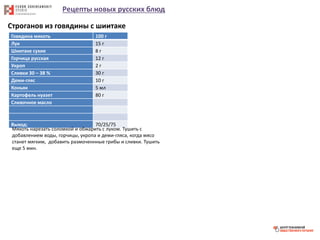 Рецепты новых русских блюд
Строганов из говядины с шиитаке
Говядина мякоть 100 г
Лук 15 г
Шиитаке сухие 8 г
Горчица русская 12 г
Укроп 2 г
Сливки 30 – 38 % 30 г
Деми-гляс 10 г
Коньяк 5 мл
Картофель нуазет 80 г
Сливочное масло
Выход: 70/25/75
Мякоть нарезать соломкой и обжарить с луком. Тушить с
добавлением воды, горчицы, укропа и деми-гляса, когда мясо
станет мягким, добавить размоченнные грибы и сливки. Тушить
еще 5 мин.
 