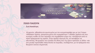 ΠΟΙΟΙ ΠΑΙΖΟΥΝ
– Ζωή Κακαλέτρη
– 16 χρονών, αθεράπευτα ερωτευμένη με τον κινηματογράφο και με τον Γιώργο
«Μαλάκα» Κρίκκη, απογοητευμένη που αναγκάστηκε ν’ αλλάξει σχολείο και που
συνεχώς νιώθει ότι δεν ταιριάζει στο περιβάλλον γύρω της –ανεξάρτητα από το
πόσο πραγματικά της αρέσει. Είναι σχεδόν σίγουρη ότι, αν καταφέρει να
αδυνατίσει, θα χωρέσει πιο εύκολα στη θέση που της έχουν κρατήσει οι άλλοι –και
στο μεταξύ προσπαθεί πάση θυσία να ταιριάξει, τουλάχιστον, με τα πράγματα που
θεωρούν εκείνοι σημαντικά.
 