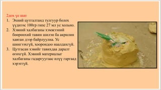 2дох үе шат
1. Эхний цутгалтанд тулгуур болох
үүднээс 100гр гипс 27 мл ус хольно.
2. Хэвний халбаганы хэмжээний
бөөрөнхий тавин шилэн ба акрилин
хавтан дээр байрлуулна. Ус
шингээхгүй, хоорондоо наалдахгүй.
3. Цутгасан хэвийг тавихдаа даралт
өгөхгүй. Хэвний материалыг
халбаганы гадаргуугаас илүү гаргаад
хэрэггүй.
 