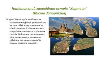 Національний заповідник-острів "Хортиця"
(Місто Запоріжжя)
Острів "Хортиця" є найбільшим
островом на Дніпрі, унікальність
якого в рідкісному поєднанні на
одній території різноманітних
природних комплексів – цілинних
степів, байрачних та плавневих
лісів, наскальної рослинності
рідкісних та зникаючих видів
рослин памяток геології …
 