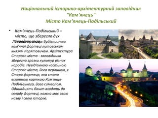 Національний історико-архітектурний заповідник
"Кам'янець"
Місто Кам’янець-Подільський
• Кам'янець-Подільський –
місто, що зберегло дух
середніх віків.  Літопис приписує будівництво
кам'яної фортеці литовським
князям Корятовичам. Архітектура
Старого міста - заповідника
зберегла зразки культур різних
народів. Невід'ємною частиною
Старого міста, його перлиною, є
Стара фортеця, яка стала
візитною карткою Кам'янця-
Подільського, його символом. 
Одинадцять башт входять до
складу фортеці, кожна має свою
назву і свою історію.
 
