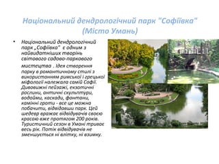Національний дендрологічний парк "Софіївка"
(Місто Умань)
• Національний дендрологічний
парк „Софіївка" є одним з
найвидатніших творінь
світового садово-паркового
мистецтва . Ідея створення
парку в романтичному стилі з
використанням римської і грецької
міфології належала самій Софії.
Дивовижні пейзажі, екзотичні
рослини, античні скульптури,
водойми, каскади, фонтани,
камінні гроти - все це можна
побачити, відвідавши парк. Цей
шедевр вражає відвідувачів своєю
красою вже протягом 200 років.
Туристичний сезон в Умані триває
весь рік. Потік відвідувачів не
зменшується ні влітку, ні взимку.
 