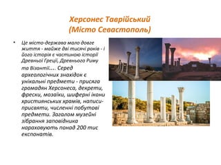 Херсонес Таврійський
(Місто Севастополь)
• Це місто-держава мало довге
життя - майже дві тисячі років - і
його історія є частиною історії
Древньої Греції, Древнього Риму
та Візантії.... Серед
археологічних знахідок є
унікальні предмети - присяга
громадян Херсонеса, декрети,
фрески, мозаїки, шиферні ікони
християнських храмів, написи-
присвяти, численні побутові
предмети. Загалом музейні
зібрання заповідника
нараховують понад 200 тис
експонатів.
 