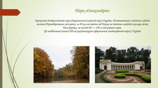 Парк «Олександрія»
державний дендрологічний парк Національної академії наук України. Розташований у північно-східній
частині Правобережного лісостепу, за 80 км на південь від Києва на північно-західній околиці міста
Біла Церква, на висоті 80 — 106 м над рівнем моря.
Це найбільший (понад 290 га) архітектурно оформлений ландшафтний парк в Україні
 