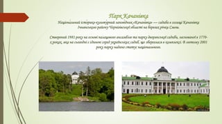 Парк Качанівка
Націона́льний істо́рико-культу́рний запові́дник «Качані́вка» — садиба в селищі Качанівка
Ічнянського району Чернігівської області на берегах річки Смош.
Створений 1981 року на основі палацового ансамблю та парку дворянської садиби, заснованої в 1770-
х роках, яка на сьогодні є єдиною серед українських садиб, що збереглася в комплексі. В лютому 2001
року парку надано статус національного.
 