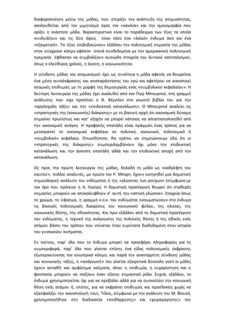 διαφοροποίηση μέσω της μόδας, που στηρίζει την ανάπτυξη της ατομικότητας,
ακολουθείται από τον μιμητισμό προς τον «κανόνα» και την ομοιομορφία που
ορίζει η εκάστοτε μόδα. Χαρακτηριστικό είναι το παράδειγμα των τζινς τα οποία
συνδυάζουν και τις δύο όψεις είναι τόσο ένα «λαϊκό» ένδυμα όσο και ένα
«εξαιρετικό». Τα τζινς επιβεβαιώνουν εξάλλου την πολιτισμική σημασία της μόδας
στον σύγχρονο κόσμο εφόσον στενά συνδεδεμένα με την αμερικανική πολιτισμική
ηγεμονία έφθασαν να συμβολίζουν ουσιώδη στοιχεία του δυτικού καπιταλισμού,
όπως ο ελεύθερος χρόνος, η άνεση, η κοινωνικότητα.
Η σύνδεση μόδας και ατομικισμού έχει ως συνέπεια η μόδα αφενός να θεωρείται
ένα μέσο αυτοέκφρασης και αναπαράστασης του εγώ και αφετέρου να ικανοποιεί
ατομικές επιθυμίες με τη μορφή της δημιουργίας ενός «συμβολικού κεφαλαίου». Η
δεύτερη λειτουργία της μόδας έχει αναλυθεί από τον Πιερ Μπουρντιέ, στη γραμμή
ανάλυσης που είχε προτείνει ο Θ. Βέμπλεν στο γνωστό βιβλίο του για την
«αργόσχολη τάξη» και την «επιδεικτική κατανάλωση». Ο Μπουρντιέ αναλύει τις
«στρατηγικές της (κοινωνικής) διάκρισης» με τη βασική αρχή ότι οικονομική δύναμη
σημαίνει πρωτίστως και κατ' εξοχήν να μπορεί κάποιος να αποστασιοποιηθεί από
την οικονομική ανάγκη. Η προφανής σπατάλη είναι πράγματι ένας τρόπος για να
μετατραπεί το οικονομικό κεφάλαιο σε πολιτικό, κοινωνικό, πολιτισμικό ή
«συμβολικό» κεφάλαιο. Οπωσδήποτε, θα πρέπει να σημειώσουμε εδώ ότι οι
«στρατηγικές της διάκρισης» συμπεριλαμβάνουν όχι μόνο την επιδεικτική
κατανάλωση και την άσκοπη σπατάλη αλλά και την επιδεικτική αποχή από την
κατανάλωση.
Ως προς την πρώτη λειτουργία της μόδας, δηλαδή τη μόδα ως «καθρέφτη του
εαυτού», πολλοί αναλυτές, με πρώτο τον Ρ. Μπαρτ, έχουν εισηγηθεί μια δομιστική
σημειολογική ανάλυση του ενδύματος ή της «γλώσσας των ρούχων» (σύμφωνα με
τον όρο που πρότεινε η Α. Λιούρι). Η δομιστική προσέγγιση θεωρεί ότι σταθερές
σημασίες μπορούν να αποκαλυφθούν σ' αυτή την «οπτική γλώσσα». Στοιχεία όπως
το χρώμα, το ύφασμα, η γραμμή κ.ο.κ. του ενδύματος ενσωματώνουν στο ένδυμα
τις βασικές πολιτισμικές διακρίσεις του κοινωνικού φύλου, της ηλικίας, της
κοινωνικής θέσης, της εθνικότητας. Και πριν εξάλλου από τη δομιστική προσέγγιση
του ενδύματος, η τεχνική της ανάγνωσης της πολιτικής θέσης ή της ηθικής ενός
ατόμου βάσει του τρόπου που ντύνεται ήταν ευρύτατα διαδεδομένη στην ιστορία
του γυναικείου κινήματος.
Εν τούτοις, παρ' όλο που το ένδυμα μπορεί να προσφέρει πληροφορίες για τη
συμπεριφορά, παρ' όλο που γίνεται επίσης ένα είδος πολιτισμικής έκφρασης
εξωτερικεύοντας τον εσωτερικό κόσμο, και παρά την αναντίρρητη σύνδεση μόδας
και κοινωνικής τάξης, η «ανάγνωσή» του γίνεται εξαιρετικά δύσκολη γιατί οι μόδες
έχουν ασταθή και αμφίσημα νοήματα, όπου η επιθυμία, η ευχαρίστηση και η
φαντασία μπορούν να παίζουν έναν εξίσου σημαντικό ρόλο. Συχνά, εξάλλου, το
ένδυμα χρησιμοποιείται όχι για να προβάλει αλλά για να συσκοτίσει την κοινωνική
θέση ενός ατόμου ή, επίσης, για να εκφράσει επιθυμίες και προσδοκίες χωρίς να
εξασφαλίζει την ικανοποίησή τους. Τέλος, σύμφωνα με την ανάλυση του Μ. Φουκό,
χρησιμοποιήθηκε στη διαδικασία «πειθάρχησης» και «χειραγώγησης» του
 