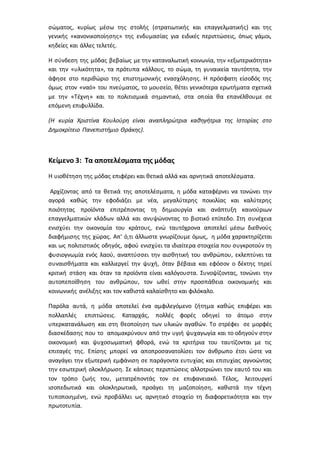 σώματος, κυρίως μέσω της στολής (στρατιωτικής και επαγγελματικής) και της
γενικής «κανονικοποίησης» της ενδυμασίας για ειδικές περιπτώσεις, όπως γάμοι,
κηδείες και άλλες τελετές.
Η σύνδεση της μόδας βεβαίως με την καταναλωτική κοινωνία, την «εξωτερικότητα»
και την «υλικότητα», τα πρότυπα κάλλους, το σώμα, τη γυναικεία ταυτότητα, την
άφησε στο περιθώριο της επιστημονικής ενασχόλησης. Η πρόσφατη είσοδός της
όμως στον «ναό» του πνεύματος, το μουσείο, θέτει γενικότερα ερωτήματα σχετικά
με την «Τέχνη» και το πολιτισμικά σημαντικό, στα οποία θα επανέλθουμε σε
επόμενη επιφυλλίδα.
(Η κυρία Χριστίνα Κουλούρη είναι αναπληρώτρια καθηγήτρια της Ιστορίας στο
Δημοκρίτειο Πανεπιστήμιο Θράκης).
Κείμενο 3: Τα αποτελέσματα της μόδας
Η υιοθέτηση της μόδας επιφέρει και θετικά αλλά και αρνητικά αποτελέσματα.
Αρχίζοντας από τα θετικά της αποτελέσματα, η μόδα καταφέρνει να τονώνει την
αγορά καθώς την εφοδιάζει με νέα, μεγαλύτερης ποικιλίας και καλύτερης
ποιότητας προϊόντα επιτρέποντας τη δημιουργία και ανάπτυξη καινούριων
επαγγελματικών κλάδων αλλά και ανυψώνοντας το βιοτικό επίπεδο. Στη συνέχεια
ενισχύει την οικονομία του κράτους, ενώ ταυτόχρονα αποτελεί μέσω διεθνούς
διαφήμισης της χώρας. Απ’ ό,τι άλλωστε γνωρίζουμε όμως, η μόδα χαρακτηρίζεται
και ως πολιτιστικός οδηγός, αφού ενισχύει τα ιδιαίτερα στοιχεία που συγκροτούν τη
φυσιογνωμία ενός λαού, αναπτύσσει την αισθητική του ανθρώπου, εκλεπτύνει τα
συναισθήματα και καλλιεργεί την ψυχή, όταν βέβαια και εφόσον ο δέκτης τηρεί
κριτική στάση και όταν τα προϊόντα είναι καλόγουστα. Συνοψίζοντας, τονώνει την
αυτοπεποίθηση του ανθρώπου, τον ωθεί στην προσπάθεια οικονομικής και
κοινωνικής ανέλιξης και τον καθιστά καλαίσθητο και φιλόκαλο.
Παρόλα αυτά, η μόδα αποτελεί ένα αμφιλεγόμενο ζήτημα καθώς επιφέρει και
πολλαπλές επιπτώσεις. Καταρχάς, πολλές φορές οδηγεί το άτομο στην
υπερκατανάλωση και στη θεοποίηση των υλικών αγαθών. Το στρέφει σε μορφές
διασκέδασης που το απομακρύνουν από την υγιή ψυχαγωγία και το οδηγούν στην
οικονομική και ψυχοσωματική φθορά, ενώ τα κριτήρια του ταυτίζονται με τις
επιταγές της. Επίσης μπορεί να αποπροσανατολίσει τον άνθρωπο έτσι ώστε να
αναγάγει την εξωτερική εμφάνιση σε παράγοντα ευτυχίας και επιτυχίας αγνοώντας
την εσωτερική ολοκλήρωση. Σε κάποιες περιπτώσεις αλλοτριώνει τον εαυτό του και
τον τρόπο ζωής του, μετατρέποντάς τον σε επιφανειακό. Τέλος, λειτουργεί
ισοπεδωτικά και ολοκληρωτικά, προάγει τη μαζοποίηση, καθιστά την τέχνη
τυποποιημένη, ενώ προβάλλει ως αρνητικό στοιχείο τη διαφορετικότητα και την
πρωτοτυπία.
 
