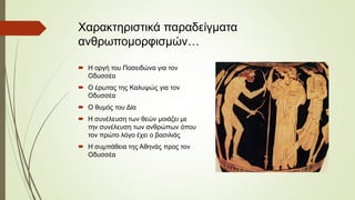 Χαρακτηριστικά παραδείγματα
ανθρωπομορφισμών…
 Η οργή του Ποσειδώνα για τον
Οδυσσέα
 Ο έρωτας της Καλυψώς για τον
Οδυσσέα
 Ο θυμός του Δία
 Η συνέλευση των θεών μοιάζει με
την συνέλευση των ανθρώπων όπου
τον πρώτο λόγο έχει ο βασιλιάς
 Η συμπάθεια της Αθηνάς προς τον
Οδυσσέα
 