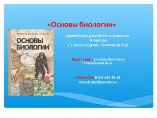 «Основы биологии»
Данный курс рассчитан на учащихся
9 классов
( 2 часа в неделю, 68 часов за год)
Ведет курс : учитель биологии
Сташевская Ю.А.
Контакты: 8 910 489 38 29
mysol2007@yandex.ru
 