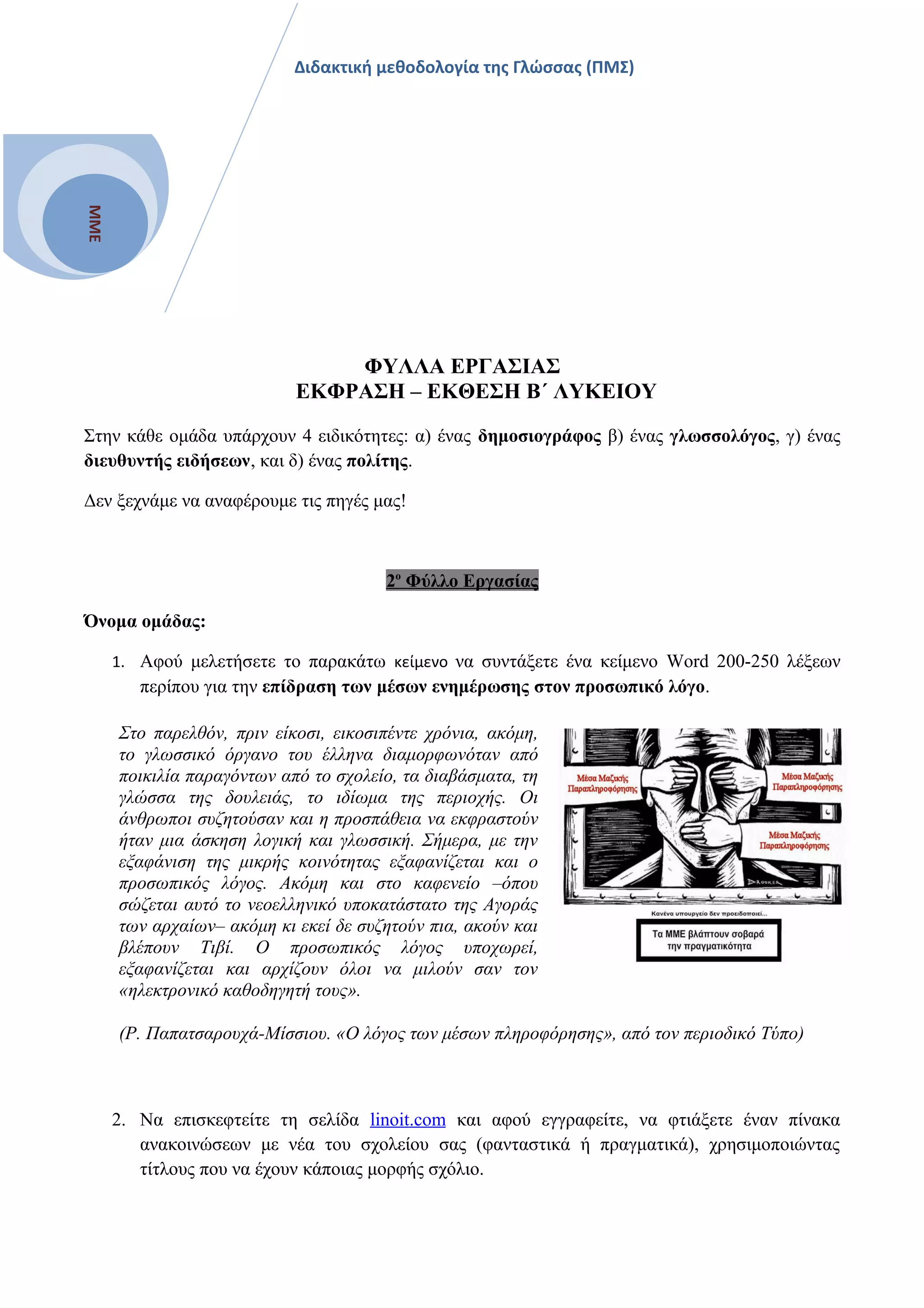ΜΜΕ
Διδακτική μεθοδολογία της Γλώσσας (ΠΜΣ)
ΦΥΛΛΑ ΕΡΓΑΣΙΑΣ
ΕΚΦΡΑΣΗ – ΕΚΘΕΣΗ Β΄ ΛΥΚΕΙΟΥ
Στην κάθε ομάδα υπάρχουν 4 ειδικότητες: α) ένας δημοσιογράφος β) ένας γλωσσολόγος, γ) ένας
διευθυντής ειδήσεων, και δ) ένας πολίτης.
Δεν ξεχνάμε να αναφέρουμε τις πηγές μας!
2ο
Φύλλο Εργασίας
Όνομα ομάδας:
1. Αφού μελετήσετε το παρακάτω κείμενο να συντάξετε ένα κείμενο Word 200-250 λέξεων
περίπου για την επίδραση των μέσων ενημέρωσης στον προσωπικό λόγο.
Στο παρελθόν, πριν είκοσι, εικοσιπέντε χρόνια, ακόμη,
το γλωσσικό όργανο του έλληνα διαμορφωνόταν από
ποικιλία παραγόντων από το σχολείο, τα διαβάσματα, τη
γλώσσα της δουλειάς, το ιδίωμα της περιοχής. Οι
άνθρωποι συζητούσαν και η προσπάθεια να εκφραστούν
ήταν μια άσκηση λογική και γλωσσική. Σήμερα, με την
εξαφάνιση της μικρής κοινότητας εξαφανίζεται και ο
προσωπικός λόγος. Ακόμη και στο καφενείο –όπου
σώζεται αυτό το νεοελληνικό υποκατάστατο της Αγοράς
των αρχαίων– ακόμη κι εκεί δε συζητούν πια, ακούν και
βλέπουν Τιβί. Ο προσωπικός λόγος υποχωρεί,
εξαφανίζεται και αρχίζουν όλοι να μιλούν σαν τον
«ηλεκτρονικό καθοδηγητή τους».
(Ρ. Παπατσαρουχά-Μίσσιου. «Ο λόγος των μέσων πληροφόρησης», από τον περιοδικό Τύπο)
2. Να επισκεφτείτε τη σελίδα linoit.com και αφού εγγραφείτε, να φτιάξετε έναν πίνακα
ανακοινώσεων με νέα του σχολείου σας (φανταστικά ή πραγματικά), χρησιμοποιώντας
τίτλους που να έχουν κάποιας μορφής σχόλιο.
 