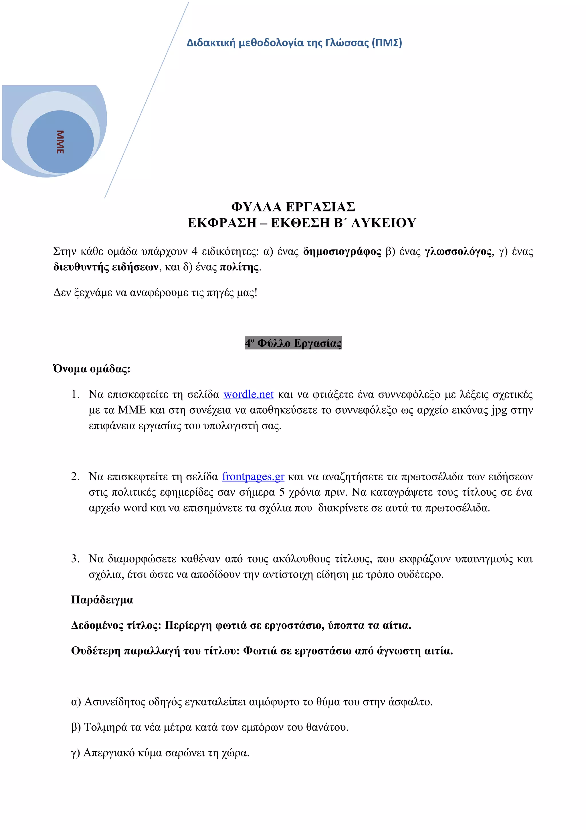 ΜΜΕ
Διδακτική μεθοδολογία της Γλώσσας (ΠΜΣ)
ΦΥΛΛΑ ΕΡΓΑΣΙΑΣ
ΕΚΦΡΑΣΗ – ΕΚΘΕΣΗ Β΄ ΛΥΚΕΙΟΥ
Στην κάθε ομάδα υπάρχουν 4 ειδικότητες: α) ένας δημοσιογράφος β) ένας γλωσσολόγος, γ) ένας
διευθυντής ειδήσεων, και δ) ένας πολίτης.
Δεν ξεχνάμε να αναφέρουμε τις πηγές μας!
4ο
Φύλλο Εργασίας
Όνομα ομάδας:
1. Να επισκεφτείτε τη σελίδα wordle.net και να φτιάξετε ένα συννεφόλεξο με λέξεις σχετικές
με τα ΜΜΕ και στη συνέχεια να αποθηκεύσετε το συννεφόλεξο ως αρχείο εικόνας jpg στην
επιφάνεια εργασίας του υπολογιστή σας.
2. Να επισκεφτείτε τη σελίδα frontpages.gr και να αναζητήσετε τα πρωτοσέλιδα των ειδήσεων
στις πολιτικές εφημερίδες σαν σήμερα 5 χρόνια πριν. Να καταγράψετε τους τίτλους σε ένα
αρχείο word και να επισημάνετε τα σχόλια που διακρίνετε σε αυτά τα πρωτοσέλιδα.
3. Να διαμορφώσετε καθέναν από τους ακόλουθους τίτλους, που εκφράζουν υπαινιγμούς και
σχόλια, έτσι ώστε να αποδίδουν την αντίστοιχη είδηση με τρόπο ουδέτερο.
Παράδειγμα
Δεδομένος τίτλος: Περίεργη φωτιά σε εργοστάσιο, ύποπτα τα αίτια.
Ουδέτερη παραλλαγή του τίτλου: Φωτιά σε εργοστάσιο από άγνωστη αιτία.
α) Ασυνείδητος οδηγός εγκαταλείπει αιμόφυρτο το θύμα του στην άσφαλτο.
β) Τολμηρά τα νέα μέτρα κατά των εμπόρων του θανάτου.
γ) Απεργιακό κύμα σαρώνει τη χώρα.
 