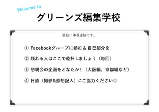 Welcome to
グリーンズ編集学校
最初に事務連絡です。
① Facebookグループに参加 & 自己紹介を
② 残れる人はここで乾杯しましょう（毎回）
③ 懇親会の企画をどなたか！（大阪編、京都編など）
④ 日直（撮影&感想記入）にご協力ください◎
 