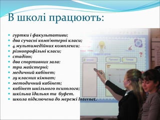 В школі працюють:
 гуртки і факультативи;
 два сучасні комп’ютерні класи;
 4 мультимедійних комплекси;
 різнопрофільні класи;
 стадіон;
 два спортивних зала:
 три майстерні;
 медичний кабінет;
 29 класних кімнат;
 методичний кабінет;
 кабінет шкільного психолога;
 шкільна їдальня та буфет.
 школа підключена до мережі Internet.
 
