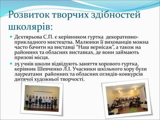 Розвиток творчих здібностей
школярів:
 Дєхтярьова С.П. є керівником гуртка декоративно-
прикладного мистецтва. Малюнки її вихованців можна
часто бачити на виставці “Наш вернісаж”, а також на
районних та обласних виставках, де вони займають
призові місця.
 25 учнів школи відвідують заняття хорового гуртка,
керівник Шевченко Л.І. Учасники шкільного хору були
лауреатами районних та обласних оглядів-конкурсів
дитячої художньої творчості.
 
