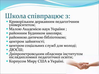 Школа співпрацює з:
 Криворізьким державним педагогічним
університетом;
 Малою Академією наук України ;
 районним Будинком школяра;
 районною дитячою бібліотекою;
 центром зайнятості;
 центром соціальних служб для молоді;
 ДЮСШ;
 Дніпропетровським обласним інститутом
післядипломної педагогічної освіти;
 Корпусом Миру США в Україні.
 
