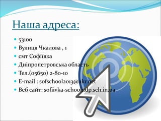 Наша адреса:
 53100
 Вулиця Чкалова , 1
 смт Софіївка
 Дніпропетровська область
 Тел.(05650) 2-80-10
 E-mail : sofschool2013@ukr.net
 Веб сайт: sofiivka-school1.dp.sch.in.ua
 