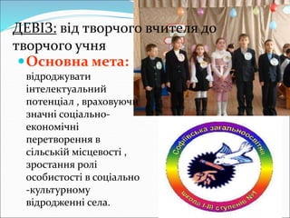ДЕВІЗ: від творчого вчителя до
творчого учня
Основна мета:
відроджувати
інтелектуальний
потенціал , враховуючи
значні соціально-
економічні
перетворення в
сільській місцевості ,
зростання ролі
особистості в соціально
-культурному
відродженні села.
 