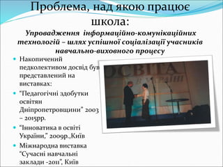 Проблема, над якою працює
школа:
Упровадження інформаційно-комунікаційних
технологій – шлях успішної соціалізації учасників
навчально-виховного процесу
 Накопичений
педколективом досвід був
представлений на
виставках:
 “Педагогічні здобутки
освітян
Дніпропетровщини” 2003
– 2015рр.
 “Інноватика в освіті
України,” 2009р.,Київ
 Міжнародна виставка
“Сучасні навчальні
заклади -2011”, Київ
 