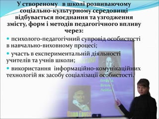 У створеному в школі розвиваючому
соціально-культурному середовищі
відбувається поєднання та узгодження
змісту, форм і методів педагогічного впливу
через:
 психолого-педагогічний супровід особистості
в навчально-виховному процесі;
 участь в експериментальній діяльності
учителів та учнів школи;
 використання інформаційно-комунікаційних
технологій як засобу соціалізації особистості.
 
