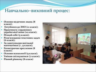 Навчально–виховний процес:
 Основи медичних знань (8
класи);
 Готуймося до ЗНО (11 класи);
 Практикум з правопису
української мови (10 класи);
 Пізнай себе (5 класи);
 Розв’язування текстових задач
(6 класи);
 За лаштунками шкільної
математики (7 , 9 класи);
 Геометричне креслення (8
класи);
 Основи психології (9 класи);
 Уміння спілкуватися (7 класи);
 Рівний рівному (8 класи)
 