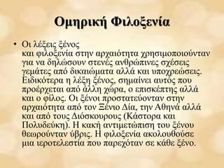 Ομηρική Φιλοξενία
• Οι λέξεις ξένος
και φιλοξενία στην αρχαιότητα χρησιμοποιούνταν
για να δηλώσουν στενές ανθρώπινες σχέσεις
γεμάτες από δικαιώματα αλλά και υποχρεώσεις.
Ειδικότερα η λέξη ξένος, σημαίνει αυτός που
προέρχεται από άλλη χώρα, ο επισκέπτης αλλά
και ο φίλος. Οι ξένοι προστατεύονταν στην
αρχαιότητα από τον Ξένιο Δία, την Αθηνά αλλά
και από τους Διόσκουρους (Κάστορα και
Πολυδεύκη). Η κακή αντιμετώπιση του ξένου
θεωρούνταν ύβρις. Η φιλοξενία ακολουθούσε
μια ιεροτελεστία που παρεχόταν σε κάθε ξένο.
 