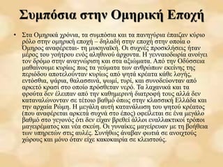 Συμπόσια στην Ομηρική Εποχή
• Στα Ομηρικά χρόνια, τα συμπόσια και τα πανηγύρια έπαιζαν κύριο
ρόλο στην ομηρική εποχή – δηλαδή στην εποχή στην οποία ο
Όμηρος αναφέρεται- τη μυκηναϊκή. Οι συχνές προσκλήσεις ήταν
μέρος του γοήτρου ενός αληθινού άρχοντα. Η γενναιοδωρία ανοίγει
τον δρόμο στην αναγνώριση και στα αξιώματα. Από την Οδύσσεια
μαθαίνουμε κυρίως πως τα γεύματα των ανθρώπων εκείνης της
περιόδου αποτελούνταν κυρίως από ψητά κρέατα κάθε λογής,
εντόσθια, ψάρια, θαλασσινά, ψωμί, τυρί, και συνοδεύονταν από
αρκετό κρασί στο οποίο πρόσθεταν νερό. Τα λαχανικά και τα
φρούτα δεν έλειπαν από την καθημερινή διατροφή τους αλλά δεν
καταναλώνονταν σε τέτοιο βαθμό όπως στην κλασσική Ελλάδα και
την αρχαία Ρώμη. Η μεγάλη αυτή κατανάλωση του ψητού κρέατος
(που αναφέρεται αρκετά συχνά στο έπος) οφείλεται σε ένα μεγάλο
βαθμό στο γεγονός ότι δεν είχαν βρεθεί άλλοι εναλλακτικοί τρόποι
μαγειρέματος και νέα σκεύη. Οι γυναίκες μαγείρευαν με τη βοήθεια
των υπηρετών στις αυλές. Συνήθως άναβαν φωτιά σε ανοιχτούς
χώρους και μόνο όταν είχε κακοκαιρία σε κλειστούς.
 