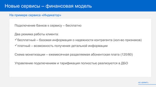 Новые сервисы – финансовая модель
Подключение банков к сервису – бесплатно
Два режима работы клиента:
бесплатный – базовая информация о надежности контрагента (кол-во признаков)
платный – возможность получения детальной информации
Схема монетизации – ежемесячная разделяемая абонентская плата (120/80)
Управление подключением и тарификация полностью реализуются в ДБО
АО «БИФИТ»
На примере сервиса «Индикатор»
 