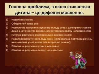 Головна проблема, з якою стикається
дитина – це дефекти мовлення.
1) Недоліки вимови;
2) Обмежений запас слів;
3) Недостатнє засвоєння звукового складу слова, що виражається не
лише в неточностях вимови, але й у помилковому написанні слів;
4) Неточне розуміння й неправильне вживання слів;
5) Недоліки граматичного ладу мови (неправильна побудова речень,
неправильне узгодження слів всередині речень);
6) Обмежене розуміння усного мовлення;
7) Обмежене розуміння тексту, що читається.
 